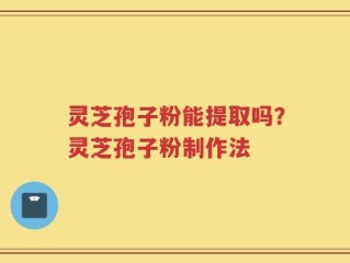 灵芝孢子粉能提取吗？灵芝孢子粉制作法