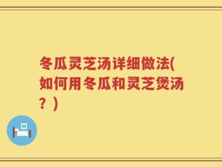 冬瓜灵芝汤详细做法(如何用冬瓜和灵芝煲汤？)