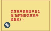 灵芝孢子收集罐子怎么做(如何制作灵芝孢子收集瓶？)