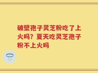破壁孢子灵芝粉吃了上火吗？夏天吃灵芝孢子粉不上火吗