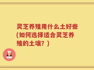 灵芝养殖用什么土好些(如何选择适合灵芝养殖的土壤？)