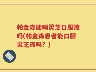 帕金森能喝灵芝口服液吗(帕金森患者能口服灵芝液吗？)