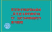 灵芝孢子粉都管啥病的_灵芝孢子粉的神奇功效：治疗多种疾病的作用与原理