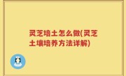 灵芝培土怎么做(灵芝土壤培养方法详解)