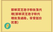 邯郸灵芝孢子粉批发代理(邯郸灵芝孢子粉代理批发通路，享受低价优惠)