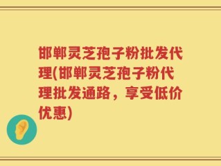 邯郸灵芝孢子粉批发代理(邯郸灵芝孢子粉代理批发通路，享受低价优惠)