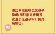 胆红素高能喝灵芝孢子粉吗(胆红素高者可否饮用灵芝孢子粉？探讨与建议)