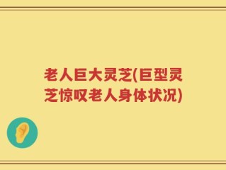 老人巨大灵芝(巨型灵芝惊叹老人身体状况)