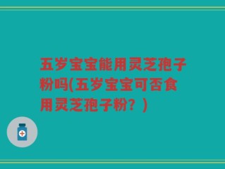 五岁宝宝能用灵芝孢子粉吗(五岁宝宝可否食用灵芝孢子粉？)