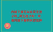 内脏下垂可以吃灵芝孢子粉_灵芝孢子粉：改善内脏下垂的天然选择