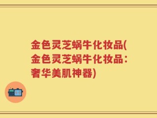 金色灵芝蜗牛化妆品(金色灵芝蜗牛化妆品：奢华美肌神器)