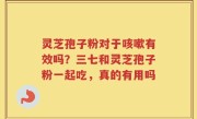 灵芝孢子粉对于咳嗽有效吗？三七和灵芝孢子粉一起吃，真的有用吗