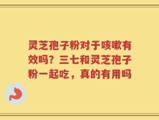 灵芝孢子粉对于咳嗽有效吗？三七和灵芝孢子粉一起吃，真的有用吗