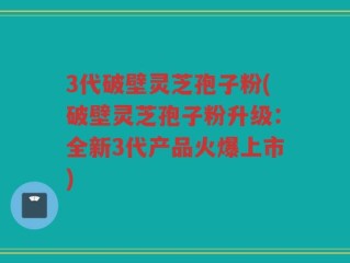 3代破壁灵芝孢子粉(破壁灵芝孢子粉升级：全新3代产品火爆上市)