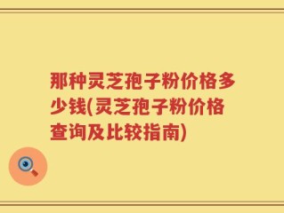 那种灵芝孢子粉价格多少钱(灵芝孢子粉价格查询及比较指南)