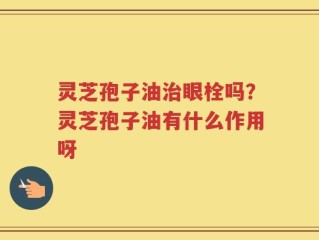 灵芝孢子油治眼栓吗？灵芝孢子油有什么作用呀