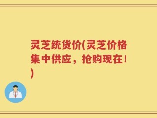 灵芝统货价(灵芝价格集中供应，抢购现在！)