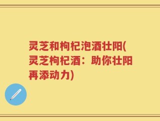 灵芝和枸杞泡酒壮阳(灵芝枸杞酒：助你壮阳再添动力)