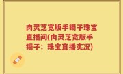肉灵芝宽版手镯子珠宝直播间(肉灵芝宽版手镯子：珠宝直播实况)