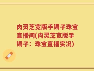 肉灵芝宽版手镯子珠宝直播间(肉灵芝宽版手镯子：珠宝直播实况)