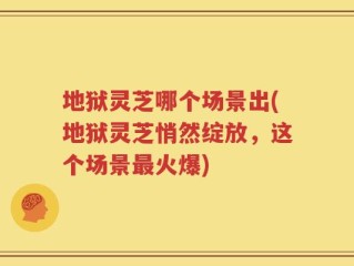 地狱灵芝哪个场景出(地狱灵芝悄然绽放，这个场景最火爆)