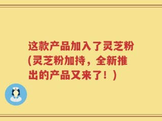 这款产品加入了灵芝粉(灵芝粉加持，全新推出的产品又来了！)