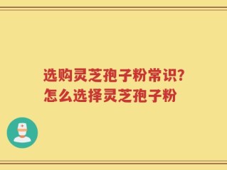 选购灵芝孢子粉常识？怎么选择灵芝孢子粉