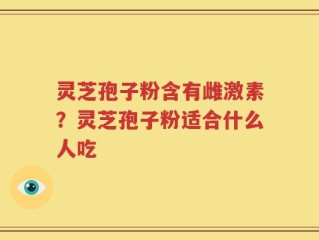 灵芝孢子粉含有雌激素？灵芝孢子粉适合什么人吃