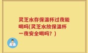 灵芝水存保温杯过夜能喝吗(灵芝水放保温杯一夜安全喝吗？)
