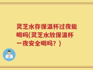 灵芝水存保温杯过夜能喝吗(灵芝水放保温杯一夜安全喝吗？)