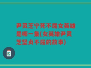 尹灵芝宁死不屈女英雄是哪一集(女英雄尹灵芝坚贞不屈的故事)