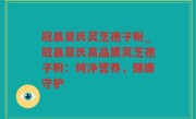 冠县景氏灵芝孢子粉_冠县景氏高品质灵芝孢子粉：纯净营养，健康守护