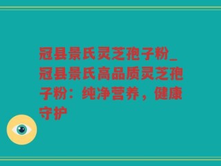 冠县景氏灵芝孢子粉_冠县景氏高品质灵芝孢子粉：纯净营养，健康守护
