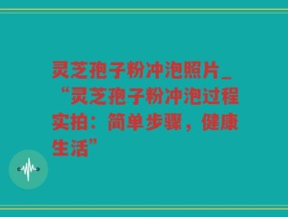 灵芝孢子粉冲泡照片_“灵芝孢子粉冲泡过程实拍：简单步骤，健康生活”