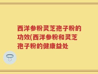 西洋参粉灵芝孢子粉的功效(西洋参粉和灵芝孢子粉的健康益处
