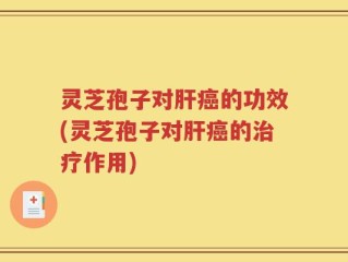 灵芝孢子对肝癌的功效(灵芝孢子对肝癌的治疗作用)