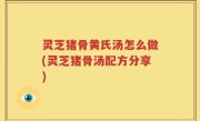 灵芝猪骨黄氏汤怎么做(灵芝猪骨汤配方分享)