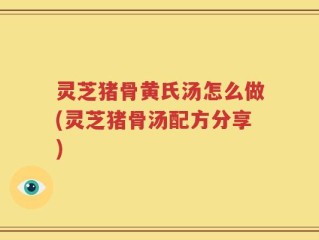 灵芝猪骨黄氏汤怎么做(灵芝猪骨汤配方分享)