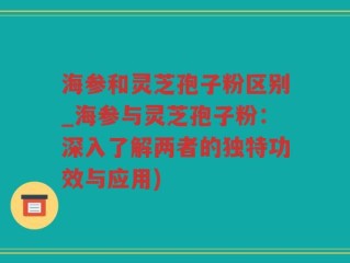 海参和灵芝孢子粉区别_海参与灵芝孢子粉：深入了解两者的独特功效与应用)