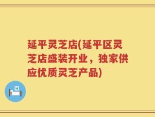 延平灵芝店(延平区灵芝店盛装开业，独家供应优质灵芝产品)