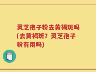 灵芝孢子粉去黄褐斑吗(去黄褐斑？灵芝孢子粉有用吗)