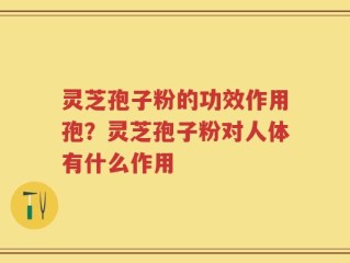 灵芝孢子粉的功效作用孢？灵芝孢子粉对人体有什么作用