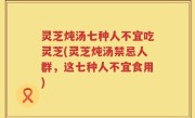 灵芝炖汤七种人不宜吃灵芝(灵芝炖汤禁忌人群，这七种人不宜食用)