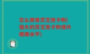 怎么使用灵芝孢子粉(强大的灵芝孢子粉提升健康水平)