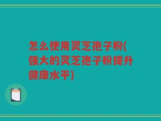 怎么使用灵芝孢子粉(强大的灵芝孢子粉提升健康水平)