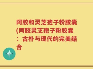 阿胶和灵芝孢子粉胶囊(阿胶灵芝孢子粉胶囊：古朴与现代的完美结合