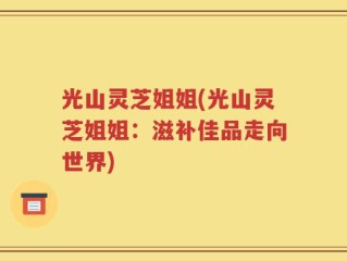光山灵芝姐姐(光山灵芝姐姐：滋补佳品走向世界)