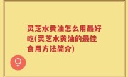 灵芝水黄油怎么用最好吃(灵芝水黄油的最佳食用方法简介)