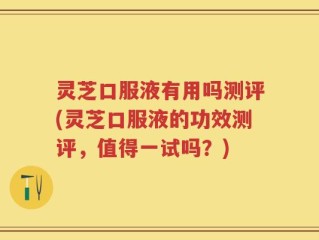 灵芝口服液有用吗测评(灵芝口服液的功效测评，值得一试吗？)