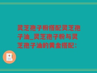 灵芝孢子粉搭配灵芝孢子油_灵芝孢子粉与灵芝孢子油的黄金搭配：